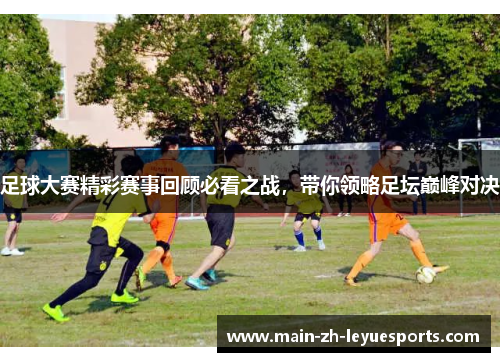足球大赛精彩赛事回顾必看之战,带你领略足坛巅峰对决 足球大赛精彩赛事回顾必看之战,带你领略足坛巅峰对决