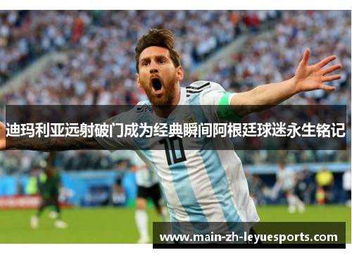 迪玛利亚远射破门成为经典瞬间阿根廷球迷永生铭记