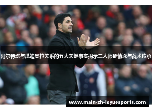 阿尔特塔与瓜迪奥拉关系的五大关键事实揭示二人师徒情深与战术传承