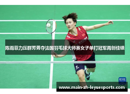 陈雨菲力压群芳勇夺法国羽毛球大师赛女子单打冠军再创佳绩