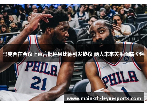 马克西在会议上直言批评恩比德引发热议 两人未来关系面临考验