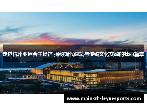走进杭州亚运会主场馆 揭秘现代建筑与传统文化交融的壮丽篇章