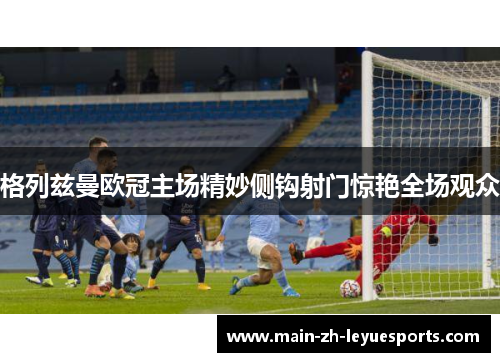 格列兹曼欧冠主场精妙侧钩射门惊艳全场观众