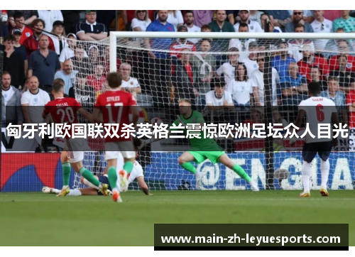 匈牙利欧国联双杀英格兰震惊欧洲足坛众人目光